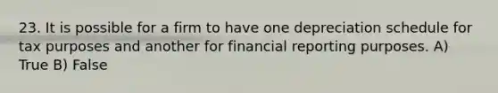 23. It is possible for a firm to have one depreciation schedule for tax purposes and another for financial reporting purposes. A) True B) False