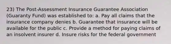 23) The Post-Assessment Insurance Guarantee Association (Guaranty Fund) was established to: a. Pay all claims that the insurance company denies b. Guarantee that insurance will be available for the public c. Provide a method for paying claims of an insolvent insurer d. Insure risks for the federal government