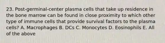 23. Post-germinal-center plasma cells that take up residence in the bone marrow can be found in close proximity to which other type of immune cells that provide survival factors to the plasma cells? A. Macrophages B. DCs C. Monocytes D. Eosinophils E. All of the above