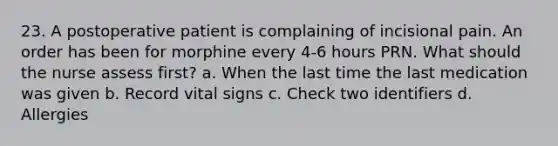 23. A postoperative patient is complaining of incisional pain. An order has been for morphine every 4-6 hours PRN. What should the nurse assess first? a. When the last time the last medication was given b. Record vital signs c. Check two identifiers d. Allergies