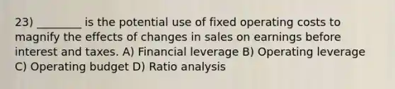 23) ________ is the potential use of fixed operating costs to magnify the effects of changes in sales on earnings before interest and taxes. A) Financial leverage B) Operating leverage C) Operating budget D) Ratio analysis