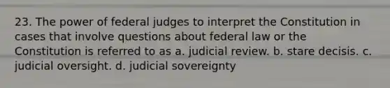 23. The power of federal judges to interpret the Constitution in cases that involve questions about federal law or the Constitution is referred to as a. judicial review. b. stare decisis. c. judicial oversight. d. judicial sovereignty