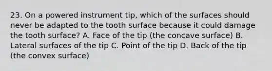 23. On a powered instrument tip, which of the surfaces should never be adapted to the tooth surface because it could damage the tooth surface? A. Face of the tip (the concave surface) B. Lateral surfaces of the tip C. Point of the tip D. Back of the tip (the convex surface)