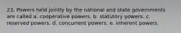 23. Powers held jointly by the national and state governments are called a. cooperative powers. b. statutory powers. c. reserved powers. d. concurrent powers. e. inherent powers.