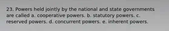 23. Powers held jointly by the national and state governments are called a. cooperative powers. b. statutory powers. c. reserved powers. d. concurrent powers. e. inherent powers.