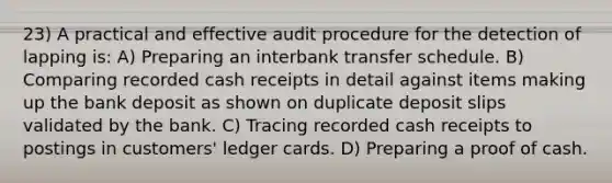 23) A practical and effective audit procedure for the detection of lapping is: A) Preparing an interbank transfer schedule. B) Comparing recorded cash receipts in detail against items making up the bank deposit as shown on duplicate deposit slips validated by the bank. C) Tracing recorded cash receipts to postings in customers' ledger cards. D) Preparing a proof of cash.