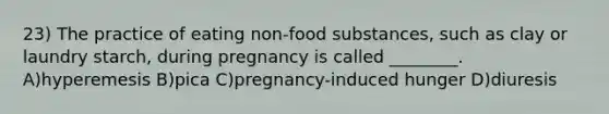 23) The practice of eating non-food substances, such as clay or laundry starch, during pregnancy is called ________. A)hyperemesis B)pica C)pregnancy-induced hunger D)diuresis