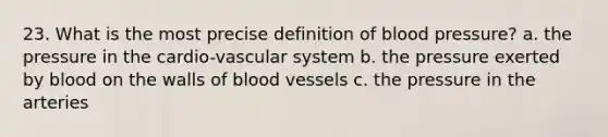 23. What is the most precise definition of blood pressure? a. the pressure in the cardio-vascular system b. the pressure exerted by blood on the walls of blood vessels c. the pressure in the arteries