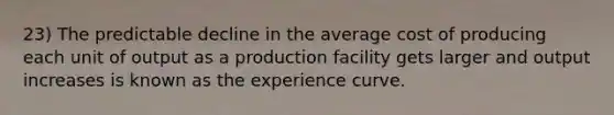 23) The predictable decline in the average cost of producing each unit of output as a production facility gets larger and output increases is known as the experience curve.