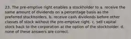 23. The pre-emptive right enables a stockholder to a. receive the same amount of dividends on a percentage basis as the preferred stockholders. b. receive cash dividends before other classes of stock without the pre-emptive right. c. sell capital stock back to the corporation at the option of the stockholder. d. none of these answers are correct.