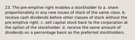 23. The pre-emptive right enables a stockholder to a. share proportionately in any new issues of stock of the same class. b. receive cash dividends before other classes of stock without the pre-emptive right. c. sell capital stock back to the corporation at the option of the stockholder. d. receive the same amount of dividends on a percentage basis as the preferred stockholders.