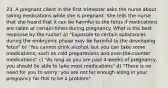 23. A pregnant client in the first trimester asks the nurse about taking medications while she is pregnant. She tells the nurse that she heard that it can be harmful to the fetus if medications are taken at certain times during pregnancy. What is the best response by the nurse? a) "Exposure to certain substances during the embryonic phase may be harmful to the developing fetus" b) "You cannot drink alcohol, but you can take some medications, such as cold preparations and over-the-counter medications" c) "As long as you are past 4 weeks of pregnancy, you should be able to take most medications" d) "There is no need for you to worry; you are not far enough along in your pregnancy for this to be a problem"