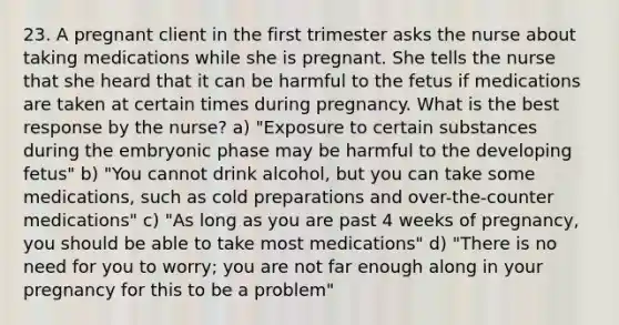 23. A pregnant client in the first trimester asks the nurse about taking medications while she is pregnant. She tells the nurse that she heard that it can be harmful to the fetus if medications are taken at certain times during pregnancy. What is the best response by the nurse? a) "Exposure to certain substances during the embryonic phase may be harmful to the developing fetus" b) "You cannot drink alcohol, but you can take some medications, such as cold preparations and over-the-counter medications" c) "As long as you are past 4 weeks of pregnancy, you should be able to take most medications" d) "There is no need for you to worry; you are not far enough along in your pregnancy for this to be a problem"