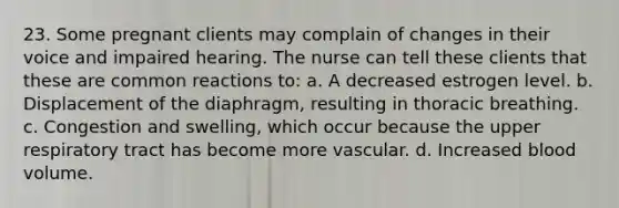 23. Some pregnant clients may complain of changes in their voice and impaired hearing. The nurse can tell these clients that these are common reactions to: a. A decreased estrogen level. b. Displacement of the diaphragm, resulting in thoracic breathing. c. Congestion and swelling, which occur because the upper respiratory tract has become more vascular. d. Increased blood volume.