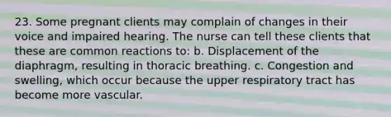 23. Some pregnant clients may complain of changes in their voice and impaired hearing. The nurse can tell these clients that these are common reactions to: b. Displacement of the diaphragm, resulting in thoracic breathing. c. Congestion and swelling, which occur because the upper respiratory tract has become more vascular.