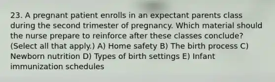 23. A pregnant patient enrolls in an expectant parents class during the second trimester of pregnancy. Which material should the nurse prepare to reinforce after these classes conclude? (Select all that apply.) A) Home safety B) The birth process C) Newborn nutrition D) Types of birth settings E) Infant immunization schedules