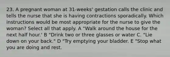 23. A pregnant woman at 31-weeks' gestation calls the clinic and tells the nurse that she is having contractions sporadically. Which instructions would be most appropriate for the nurse to give the woman? Select all that apply. A "Walk around the house for the next half hour.' B "Drink two or three glasses or water C. "Lie down on your back." D "Try emptying your bladder. E "Stop what you are doing and rest.