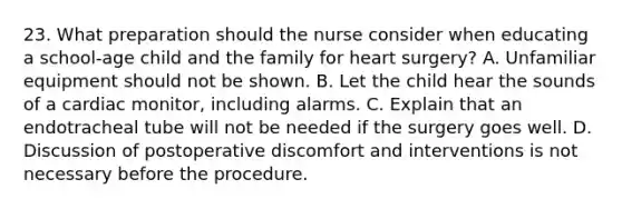 23. What preparation should the nurse consider when educating a school-age child and the family for heart surgery? A. Unfamiliar equipment should not be shown. B. Let the child hear the sounds of a cardiac monitor, including alarms. C. Explain that an endotracheal tube will not be needed if the surgery goes well. D. Discussion of postoperative discomfort and interventions is not necessary before the procedure.