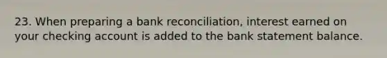 23. When preparing a bank reconciliation, interest earned on your checking account is added to the bank statement balance.