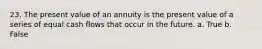 23. The present value of an annuity is the present value of a series of equal cash flows that occur in the future. a. True b. False