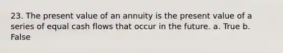 23. The present value of an annuity is the present value of a series of equal cash flows that occur in the future. a. True b. False