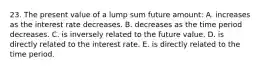 23. The present value of a lump sum future amount: A. increases as the interest rate decreases. B. decreases as the time period decreases. C. is inversely related to the future value. D. is directly related to the interest rate. E. is directly related to the time period.