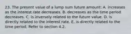 23. The present value of a lump sum future amount: A. increases as the interest rate decreases. B. decreases as the time period decreases. C. is inversely related to the future value. D. is directly related to the interest rate. E. is directly related to the time period. Refer to section 4.2.