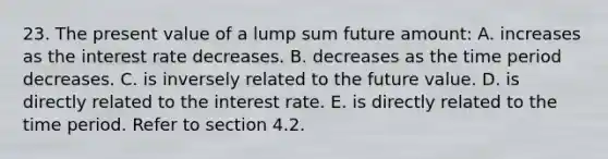 23. The present value of a lump sum future amount: A. increases as the interest rate decreases. B. decreases as the time period decreases. C. is inversely related to the future value. D. is directly related to the interest rate. E. is directly related to the time period. Refer to section 4.2.