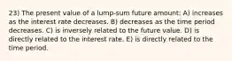 23) The present value of a lump-sum future amount: A) increases as the interest rate decreases. B) decreases as the time period decreases. C) is inversely related to the future value. D) is directly related to the interest rate. E) is directly related to the time period.