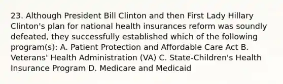 23. Although President Bill Clinton and then First Lady Hillary Clinton's plan for national health insurances reform was soundly defeated, they successfully established which of the following program(s): A. Patient Protection and Affordable Care Act B. Veterans' Health Administration (VA) C. State-Children's Health Insurance Program D. Medicare and Medicaid