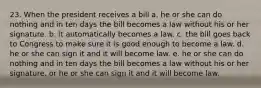 23. When the president receives a bill a. he or she can do nothing and in ten days the bill becomes a law without his or her signature. b. it automatically becomes a law. c. the bill goes back to Congress to make sure it is good enough to become a law. d. he or she can sign it and it will become law. e. he or she can do nothing and in ten days the bill becomes a law without his or her signature, or he or she can sign it and it will become law.