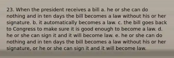 23. When the president receives a bill a. he or she can do nothing and in ten days the bill becomes a law without his or her signature. b. it automatically becomes a law. c. the bill goes back to Congress to make sure it is good enough to become a law. d. he or she can sign it and it will become law. e. he or she can do nothing and in ten days the bill becomes a law without his or her signature, or he or she can sign it and it will become law.