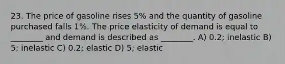 23. The price of gasoline rises 5% and the quantity of gasoline purchased falls 1%. The price elasticity of demand is equal to ________ and demand is described as ________. A) 0.2; inelastic B) 5; inelastic C) 0.2; elastic D) 5; elastic