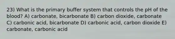 23) What is the primary buffer system that controls the pH of the blood? A) carbonate, bicarbonate B) carbon dioxide, carbonate C) carbonic acid, bicarbonate D) carbonic acid, carbon dioxide E) carbonate, carbonic acid