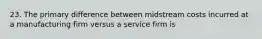 23. The primary difference between midstream costs incurred at a manufacturing firm versus a service firm is