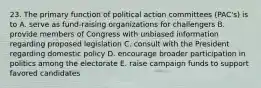 23. The primary function of political action committees (PAC's) is to A. serve as fund-raising organizations for challengers B. provide members of Congress with unbiased information regarding proposed legislation C. consult with the President regarding domestic policy D. encourage broader participation in politics among the electorate E. raise campaign funds to support favored candidates