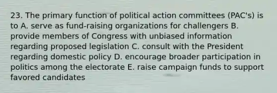 23. The primary function of political action committees (PAC's) is to A. serve as fund-raising organizations for challengers B. provide members of Congress with unbiased information regarding proposed legislation C. consult with the President regarding domestic policy D. encourage broader participation in politics among the electorate E. raise campaign funds to support favored candidates