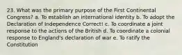 23. What was the primary purpose of the First Continental Congress? a. To establish an international identity b. To adopt the Declaration of Independence Correct! c. To coordinate a joint response to the actions of the British d. To coordinate a colonial response to England's declaration of war e. To ratify the Constitution