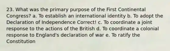 23. What was the primary purpose of the First Continental Congress? a. To establish an international identity b. To adopt the Declaration of Independence Correct! c. To coordinate a joint response to the actions of the British d. To coordinate a colonial response to England's declaration of war e. To ratify the Constitution