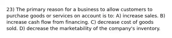 23) The primary reason for a business to allow customers to purchase goods or services on account is to: A) increase sales. B) increase cash flow from financing. C) decrease cost of goods sold. D) decrease the marketability of the company's inventory.