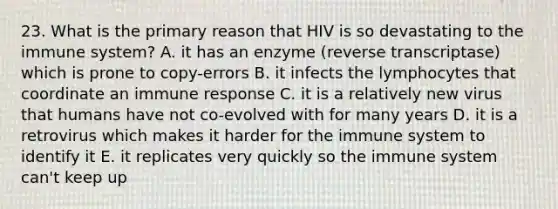 23. What is the primary reason that HIV is so devastating to the immune system? A. it has an enzyme (reverse transcriptase) which is prone to copy-errors B. it infects the lymphocytes that coordinate an immune response C. it is a relatively new virus that humans have not co-evolved with for many years D. it is a retrovirus which makes it harder for the immune system to identify it E. it replicates very quickly so the immune system can't keep up