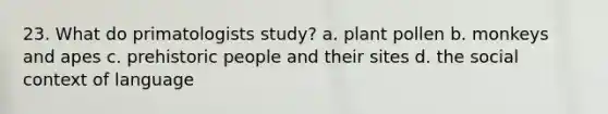 23. What do primatologists study? a. plant pollen b. monkeys and apes c. prehistoric people and their sites d. the social context of language