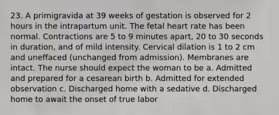 23. A primigravida at 39 weeks of gestation is observed for 2 hours in the intrapartum unit. The fetal heart rate has been normal. Contractions are 5 to 9 minutes apart, 20 to 30 seconds in duration, and of mild intensity. Cervical dilation is 1 to 2 cm and uneffaced (unchanged from admission). Membranes are intact. The nurse should expect the woman to be a. Admitted and prepared for a cesarean birth b. Admitted for extended observation c. Discharged home with a sedative d. Discharged home to await the onset of true labor