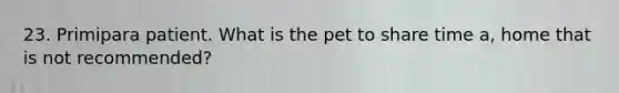 23. Primipara patient. What is the pet to share time a, home that is not recommended?