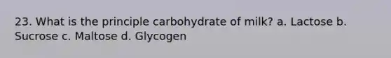 23. What is the principle carbohydrate of milk? a. Lactose b. Sucrose c. Maltose d. Glycogen