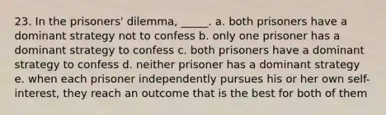 23. ​In the prisoners' dilemma, _____. a. both prisoners have a dominant strategy not to confess b. only one prisoner has a dominant strategy to confess c. both prisoners have a dominant strategy to confess d. neither prisoner has a dominant strategy e. when each prisoner independently pursues his or her own self-interest, they reach an outcome that is the best for both of them