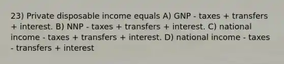 23) Private disposable income equals A) GNP - taxes + transfers + interest. B) NNP - taxes + transfers + interest. C) national income - taxes + transfers + interest. D) national income - taxes - transfers + interest