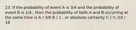 23. If the probability of event A is 3/4 and the probability of event B is 1/4 , then the probability of both A and B occurring at the same time is A ) 3/8 B ) 1 , or absolute certainty C ) ½ D3 / 16