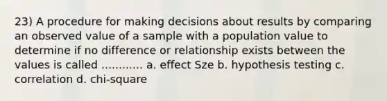 23) A procedure for making decisions about results by comparing an observed value of a sample with a population value to determine if no difference or relationship exists between the values is called ............ a. effect Sze b. hypothesis testing c. correlation d. chi-square