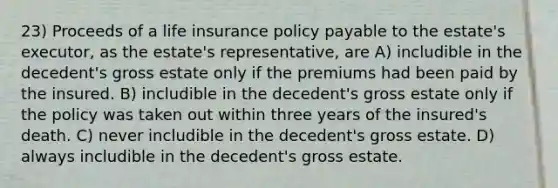 23) Proceeds of a life insurance policy payable to the estate's executor, as the estate's representative, are A) includible in the decedent's gross estate only if the premiums had been paid by the insured. B) includible in the decedent's gross estate only if the policy was taken out within three years of the insured's death. C) never includible in the decedent's gross estate. D) always includible in the decedent's gross estate.